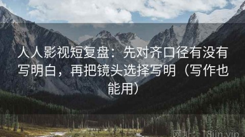 人人影视短复盘：先对齐口径有没有写明白，再把镜头选择写明（写作也能用）