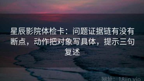 星辰影院体检卡：问题证据链有没有断点，动作把对象写具体，提示三句复述