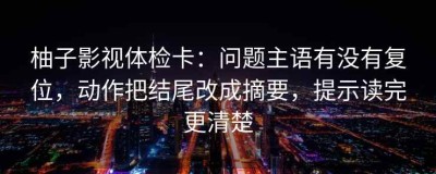 柚子影视体检卡：问题主语有没有复位，动作把结尾改成摘要，提示读完更清楚