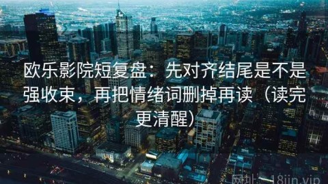欧乐影院短复盘：先对齐结尾是不是强收束，再把情绪词删掉再读（读完更清醒）