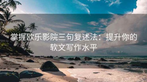 掌握欧乐影院三句复述法：提升你的软文写作水平