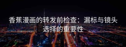 香蕉漫画的转发前检查：漏标与镜头选择的重要性