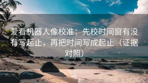 爱看机器人像校准：先校时间窗有没有写起止，再把时间写成起止（证据对照）