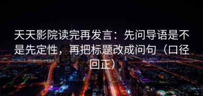 天天影院读完再发言：先问导语是不是先定性，再把标题改成问句（口径回正）