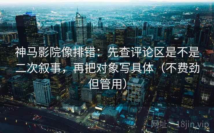 神马影院像排错：先查评论区是不是二次叙事，再把对象写具体（不费劲但管用）