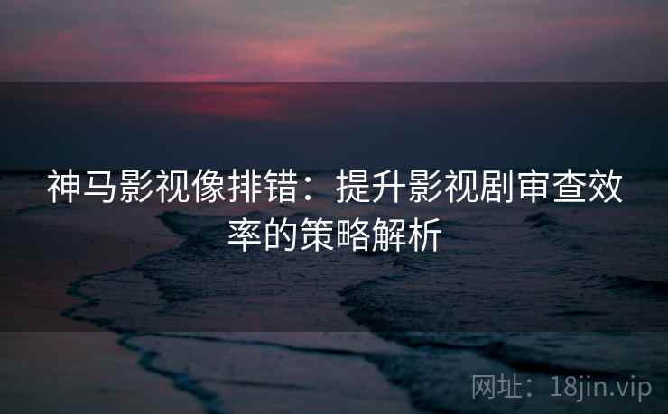 神马影视像排错：提升影视剧审查效率的策略解析