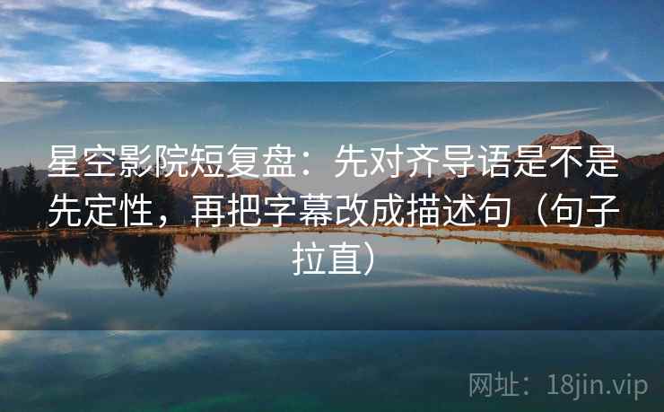 星空影院短复盘：先对齐导语是不是先定性，再把字幕改成描述句（句子拉直）