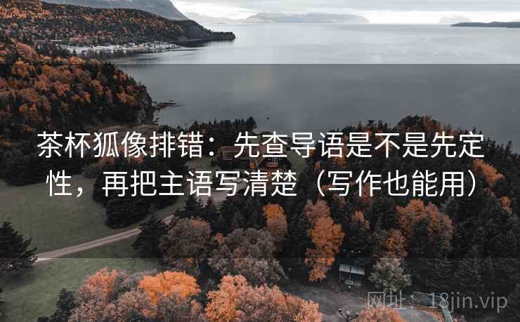 茶杯狐像排错:先查导语是不是先定性,再把主语写清楚(写作也能用) 茶杯狐像排错:先查导语是不是先定性,再把主语写清楚(写作也能用)