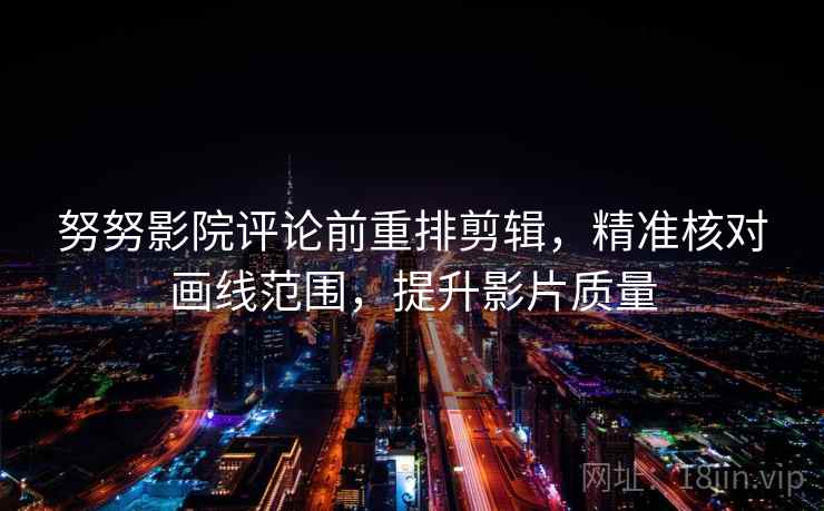 努努影院评论前重排剪辑，精准核对画线范围，提升影片质量