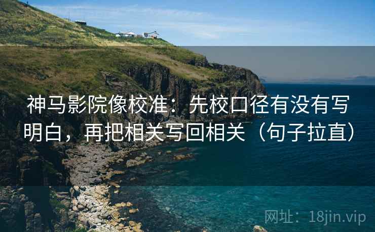 神马影院像校准：先校口径有没有写明白，再把相关写回相关（句子拉直）