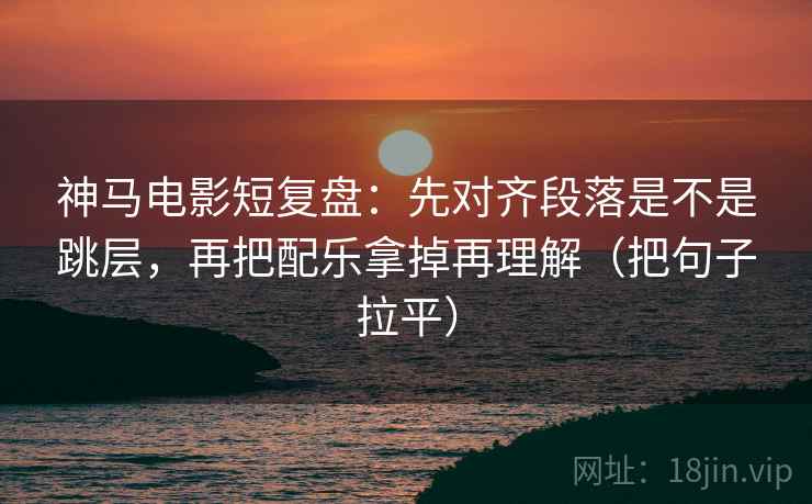 神马电影短复盘：先对齐段落是不是跳层，再把配乐拿掉再理解（把句子拉平）