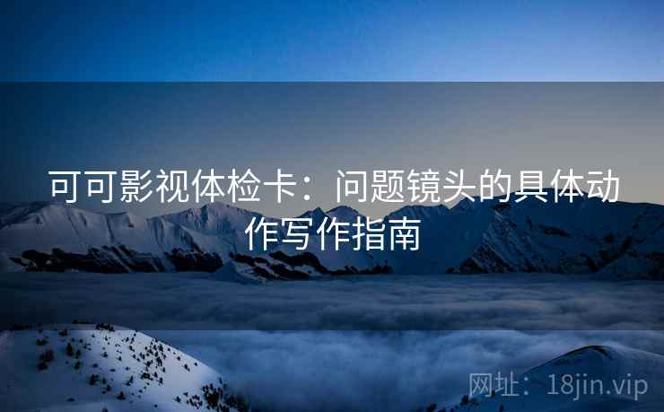 可可影视体检卡:问题镜头的具体动作写作指南 可可影视体检卡:问题镜头的具体动作写作指南