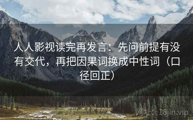 人人影视读完再发言:先问前提有没有交代,再把因果词换成中性词(口径回正) 人人影视读完再发言:先问前提有没有交代,再把因果词换成中性词(口径回正)