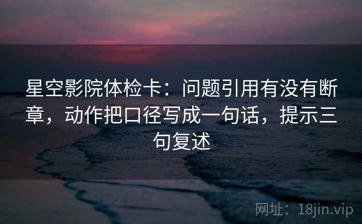 星空影院体检卡：问题引用有没有断章，动作把口径写成一句话，提示三句复述