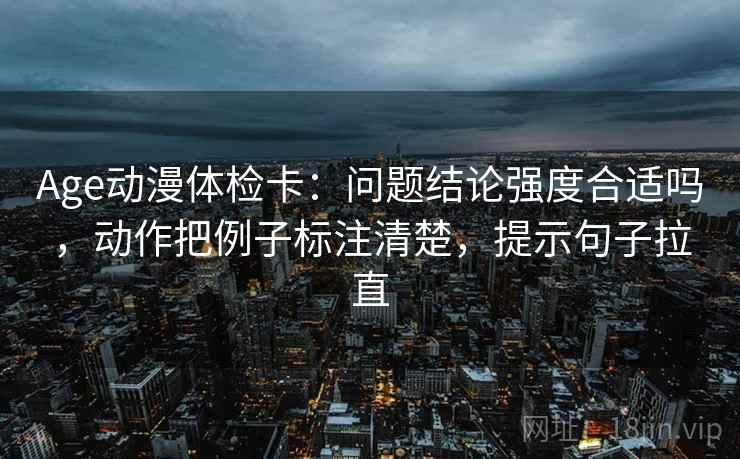 Age动漫体检卡:问题结论强度合适吗,动作把例子标注清楚,提示句子拉直 Age动漫体检卡:问题结论强度合适吗,动作把例子标注清楚,提示句子拉直