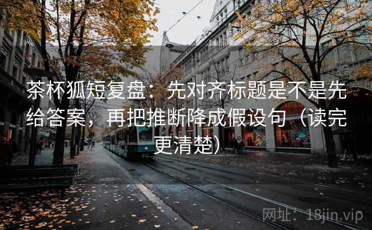 茶杯狐短复盘：先对齐标题是不是先给答案，再把推断降成假设句（读完更清楚）
