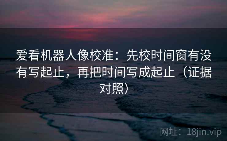 爱看机器人像校准:先校时间窗有没有写起止,再把时间写成起止(证据对照) 爱看机器人像校准:先校时间窗有没有写起止,再把时间写成起止(证据对照)