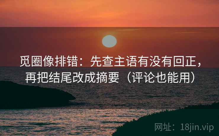 觅圈像排错:先查主语有没有回正,再把结尾改成摘要(评论也能用) 觅圈像排错:先查主语有没有回正,再把结尾改成摘要(评论也能用)