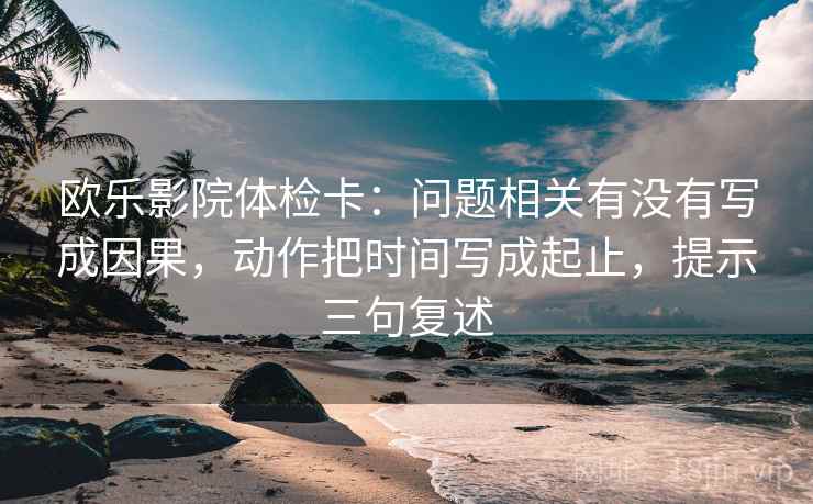 欧乐影院体检卡:问题相关有没有写成因果,动作把时间写成起止,提示三句复述 欧乐影院体检卡:问题相关有没有写成因果,动作把时间写成起止,提示三句复述