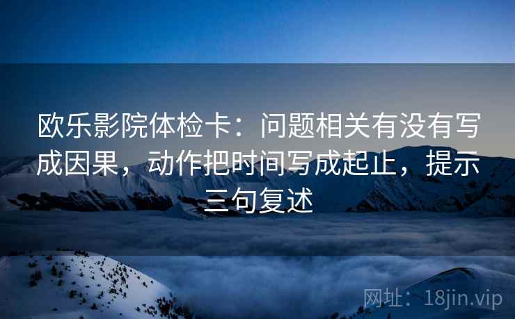 欧乐影院体检卡:问题相关有没有写成因果,动作把时间写成起止,提示三句复述 欧乐影院体检卡:问题相关有没有写成因果,动作把时间写成起止,提示三句复述