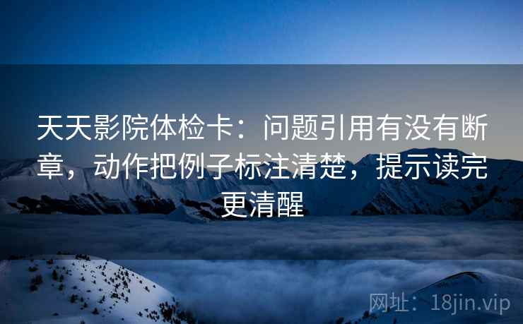 天天影院体检卡：问题引用有没有断章，动作把例子标注清楚，提示读完更清醒