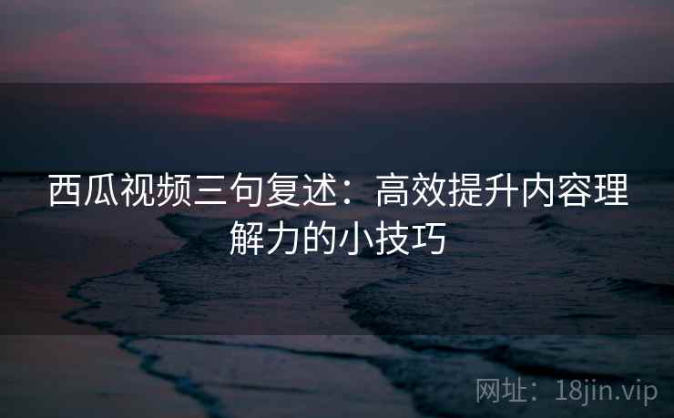 西瓜视频三句复述：高效提升内容理解力的小技巧