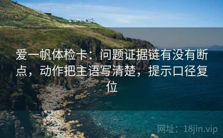爱一帆体检卡:问题证据链有没有断点,动作把主语写清楚,提示口径复位 爱一帆体检卡:问题证据链有没有断点,动作把主语写清楚,提示口径复位