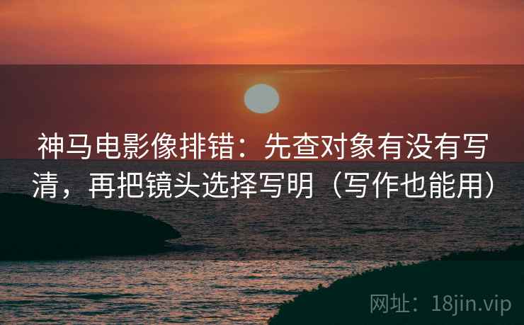 神马电影像排错：先查对象有没有写清，再把镜头选择写明（写作也能用）
