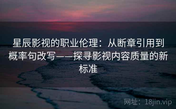 星辰影视的职业伦理：从断章引用到概率句改写——探寻影视内容质量的新标准