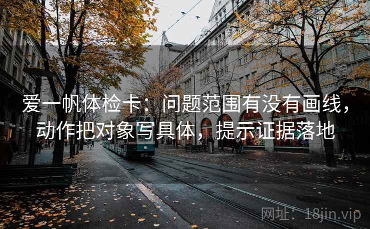 爱一帆体检卡:问题范围有没有画线,动作把对象写具体,提示证据落地 爱一帆体检卡:问题范围有没有画线,动作把对象写具体,提示证据落地