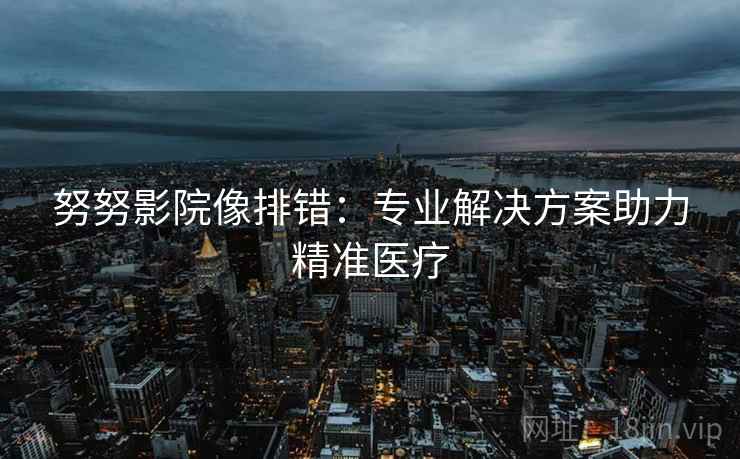 努努影院像排错:专业解决方案助力精准医疗 努努影院像排错:专业解决方案助力精准医疗