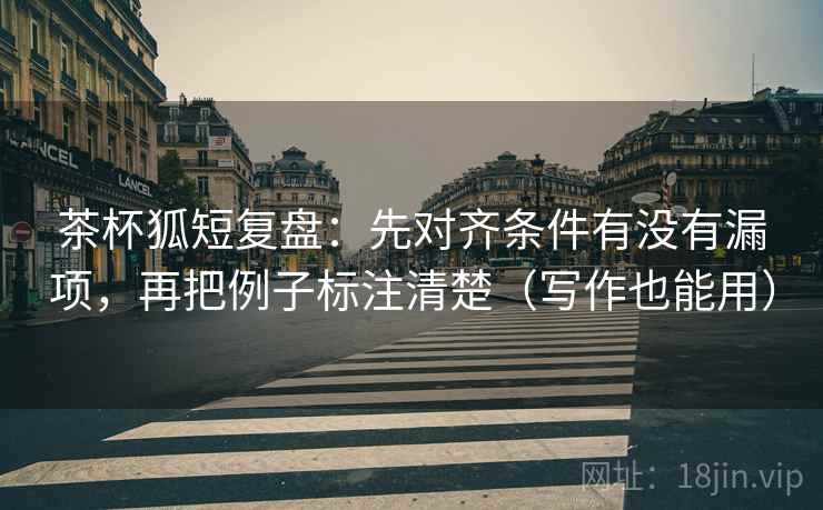 茶杯狐短复盘:先对齐条件有没有漏项,再把例子标注清楚(写作也能用) 茶杯狐短复盘:先对齐条件有没有漏项,再把例子标注清楚(写作也能用)