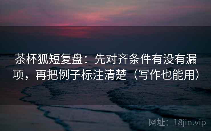 茶杯狐短复盘:先对齐条件有没有漏项,再把例子标注清楚(写作也能用) 茶杯狐短复盘:先对齐条件有没有漏项,再把例子标注清楚(写作也能用)