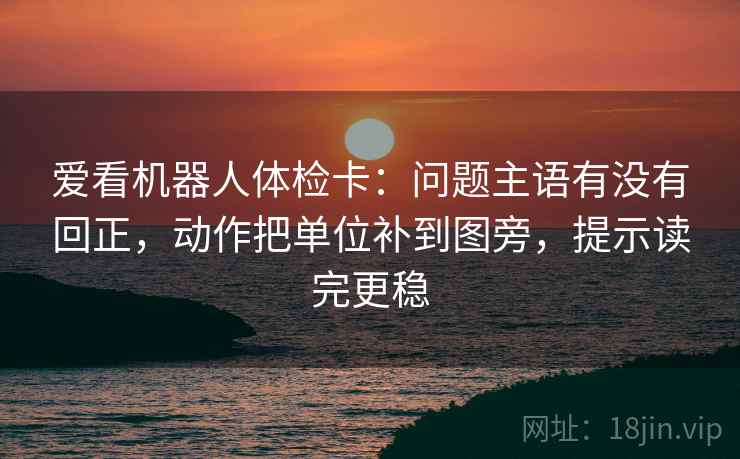爱看机器人体检卡:问题主语有没有回正,动作把单位补到图旁,提示读完更稳 爱看机器人体检卡:问题主语有没有回正,动作把单位补到图旁,提示读完更稳