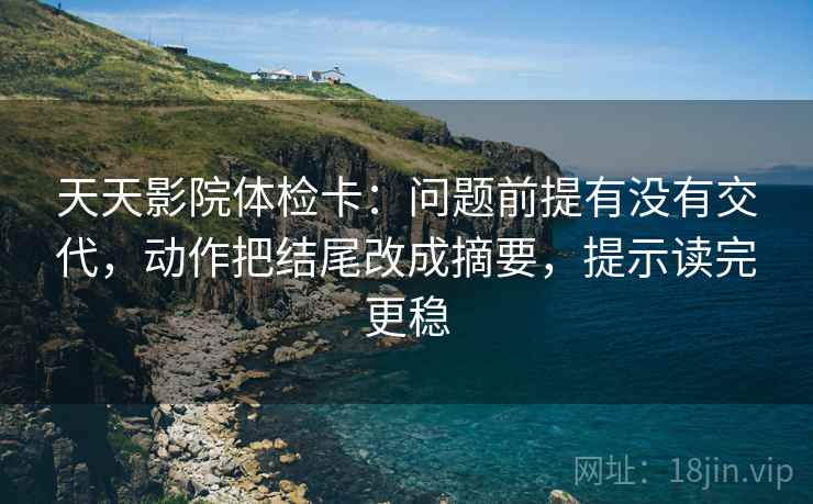 天天影院体检卡:问题前提有没有交代,动作把结尾改成摘要,提示读完更稳 天天影院体检卡:问题前提有没有交代,动作把结尾改成摘要,提示读完更稳